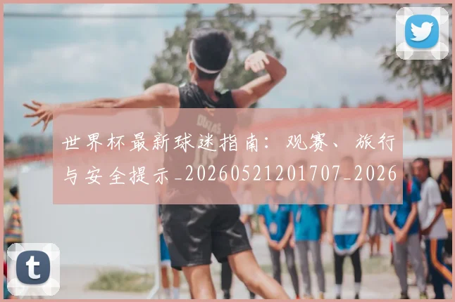 世界杯最新球迷指南：观赛、旅行与安全提示_20260521201707_20260702174651_20260715192228