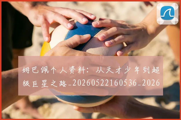 姆巴佩个人资料：从天才少年到超级巨星之路_20260522160536_20260720184901