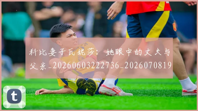 科比妻子瓦妮莎:她眼中的丈夫与父亲_20260603222736_20260708195233