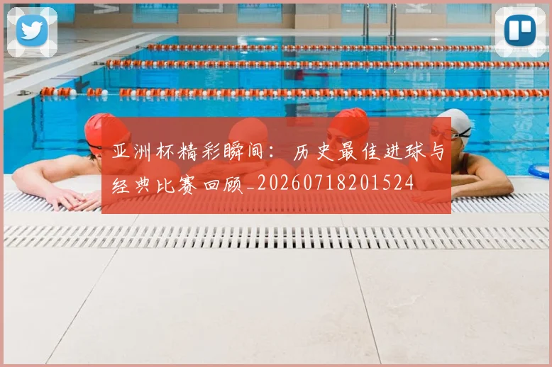 亚洲杯精彩瞬间:历史最佳进球与经典比赛回顾_20260718201524