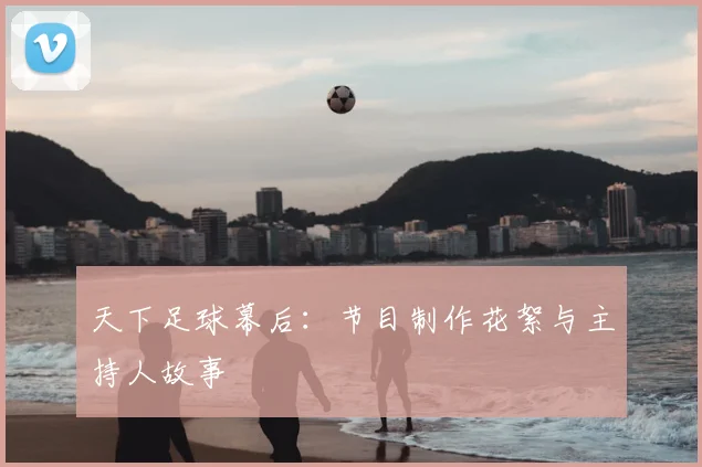 天下足球幕后:节目制作花絮与主持人故事