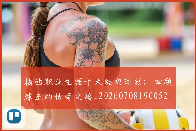 梅西职业生涯十大经典时刻：回顾球王的传奇之路_20260708190052