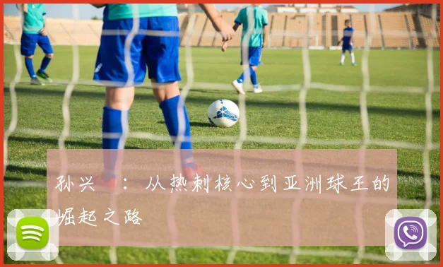 孙兴慜:从热刺核心到亚洲球王的崛起之路