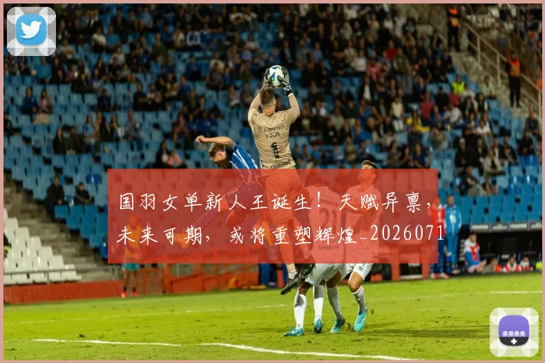 国羽女单新人王诞生!天赋异禀,未来可期,或将重塑辉煌_20260719161159