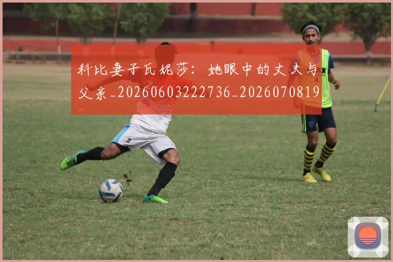 科比妻子瓦妮莎：她眼中的丈夫与父亲_20260603222736_20260708195233
