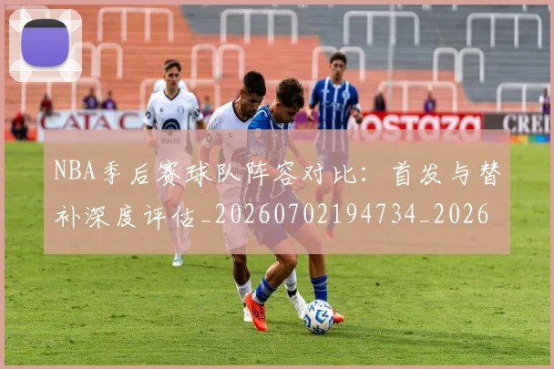 NBA季后赛球队阵容对比：首发与替补深度评估_20260702194734_20260714212331