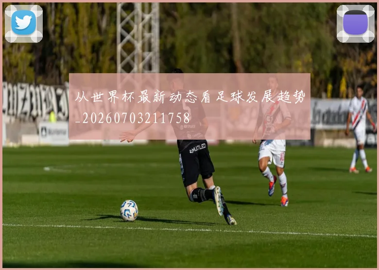 从世界杯最新动态看足球发展趋势_20260703211758