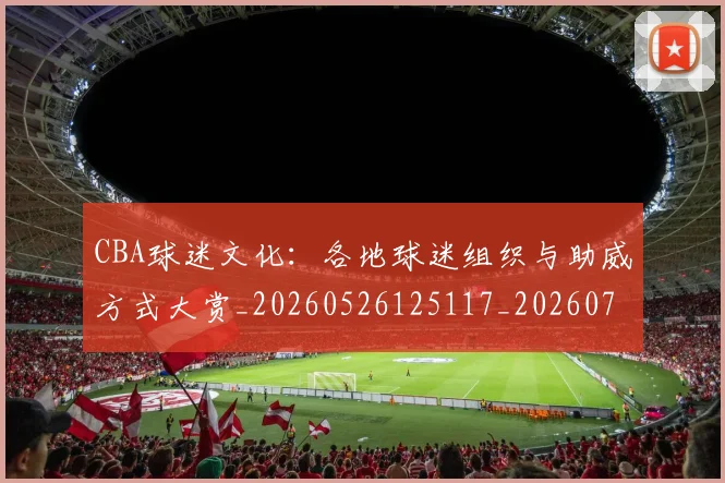 CBA球迷文化:各地球迷组织与助威方式大赏_20260526125117_20260712045917