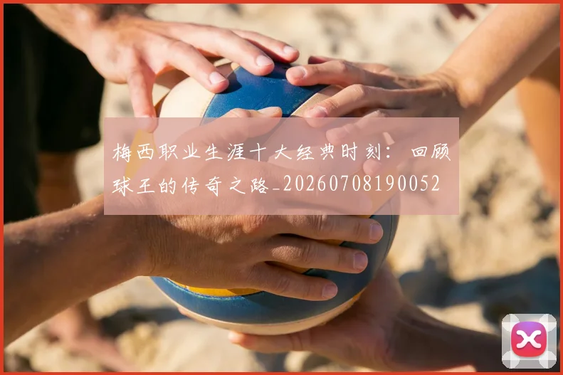 梅西职业生涯十大经典时刻：回顾球王的传奇之路_20260708190052