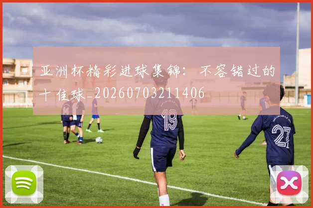 亚洲杯精彩进球集锦：不容错过的十佳球_20260703211406
