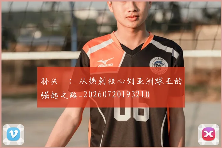 孙兴慜:从热刺核心到亚洲球王的崛起之路_20260720193210