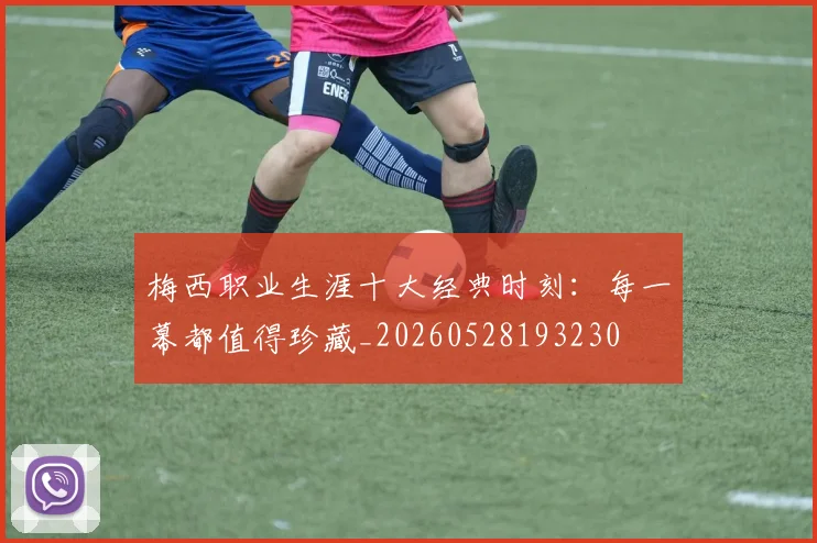 梅西职业生涯十大经典时刻:每一幕都值得珍藏_20260528193230