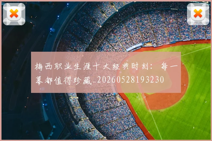梅西职业生涯十大经典时刻:每一幕都值得珍藏_20260528193230