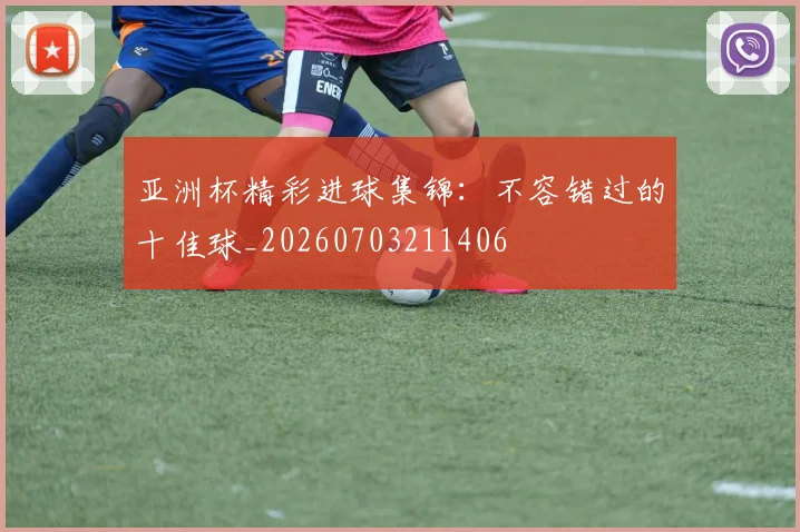亚洲杯精彩进球集锦：不容错过的十佳球_20260703211406