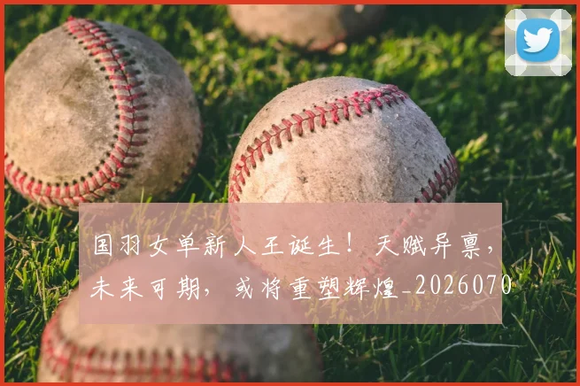 国羽女单新人王诞生！天赋异禀，未来可期，或将重塑辉煌_20260703222832_20260720180410